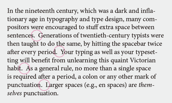 In the nineteenth century, which was a dark and inflationary age in typography and type design, many compositors were encouraged to stuff extra space between sentences.  Generations of twentieth-century typists were then taught to do the same, by hitting the spacebar twice after every period.  Your typing as well as your typesetting will benefit from unlearning this quaint Victorian habit.  As a general rule, no more than a single space is required after a period, a colon or any other mark of punctuation.  Larger spaces (e.g., en spaces) are themselves punctuation.
