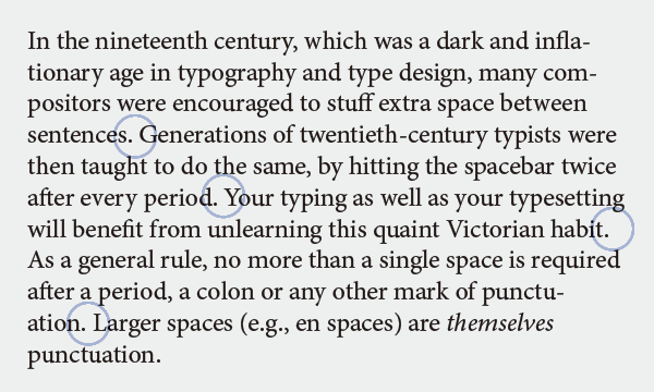 In the nineteenth century, which was a dark and inflationary age in typography and type design, many compositors were encouraged to stuff extra space between sentences. Generations of twentieth-century typists were then taught to do the same, by hitting the spacebar twice after every period. Your typing as well as your typesetting will benefit from unlearning this quaint Victorian habit. As a general rule, no more than a single space is required after a period, a colon or any other mark of punctuation. Larger spaces (e.g., en spaces) are themselves punctuation.